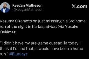 (Matheson) Kazuma Okamoto à propos de son troisième coup de circuit de la soirée raté de peu lors de sa dernière présence au bâton (via Yusuke Oshima) "Je n'ai pas eu ma quesadilla d'avant-match aujourd'hui. Je pense que si j'avais eu ça, ça aurait été un coup de circuit."